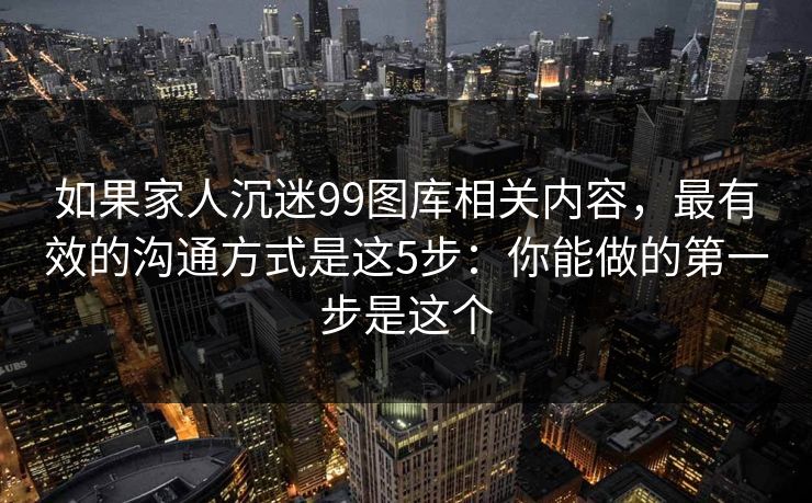 如果家人沉迷99图库相关内容,最有效的沟通方式是这5步:你能做的第一步是这个 如果家人沉迷99图库相关内容,最有效的沟通方式是这5步:你能做的第一步是这个