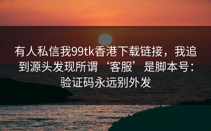 有人私信我99tk香港下载链接，我追到源头发现所谓‘客服’是脚本号：验证码永远别外发