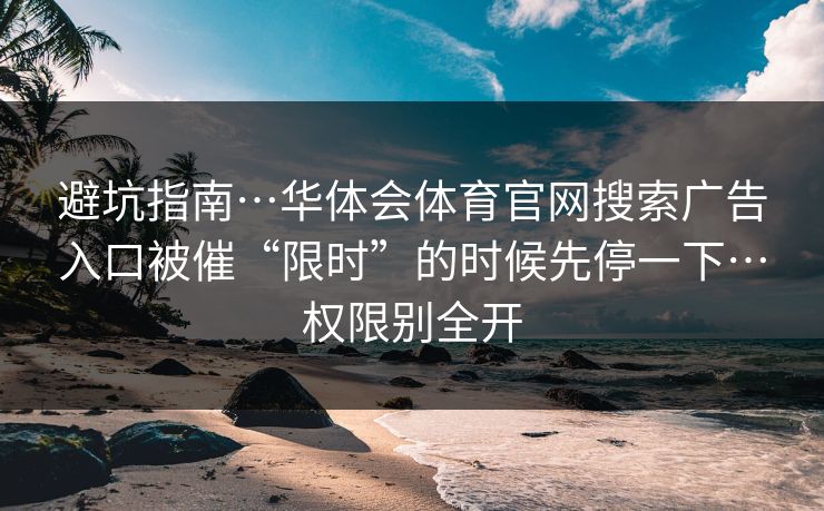 避坑指南…华体会体育官网搜索广告入口被催“限时”的时候先停一下…权限别全开