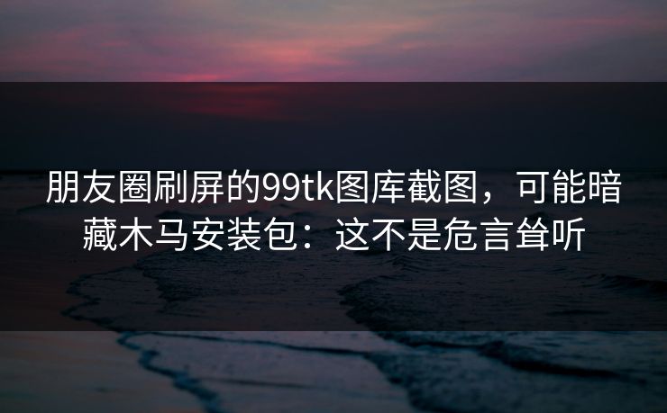朋友圈刷屏的99tk图库截图,可能暗藏木马安装包:这不是危言耸听 朋友圈刷屏的99tk图库截图,可能暗藏木马安装包:这不是危言耸听