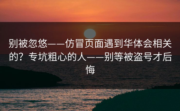 别被忽悠——仿冒页面遇到华体会相关的?专坑粗心的人——别等被盗号才后悔 别被忽悠——仿冒页面遇到华体会相关的?专坑粗心的人——别等被盗号才后悔