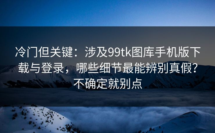 冷门但关键:涉及99tk图库手机版下载与登录,哪些细节最能辨别真假?不确定就别点 冷门但关键:涉及99tk图库手机版下载与登录,哪些细节最能辨别真假?不确定就别点