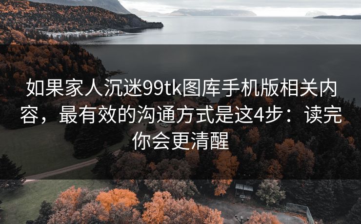 如果家人沉迷99tk图库手机版相关内容，最有效的沟通方式是这4步：读完你会更清醒