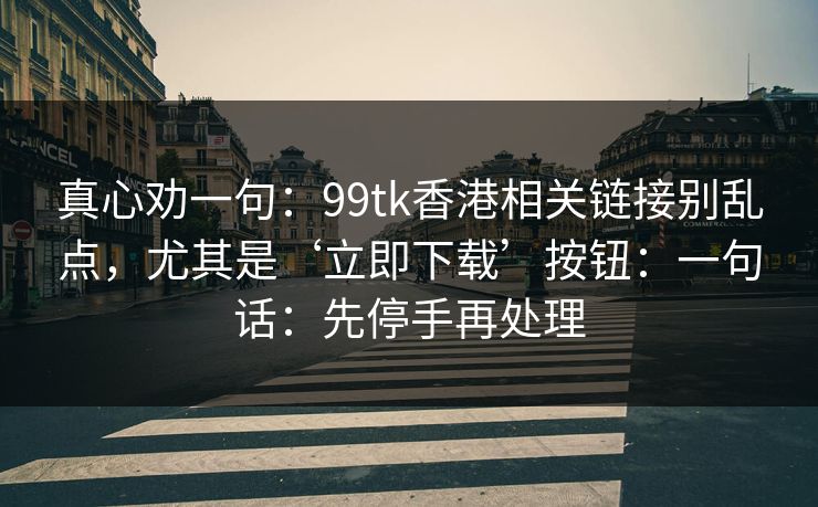 真心劝一句：99tk香港相关链接别乱点，尤其是‘立即下载’按钮：一句话：先停手再处理