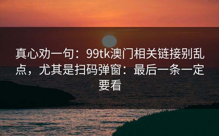 真心劝一句：99tk澳门相关链接别乱点，尤其是扫码弹窗：最后一条一定要看