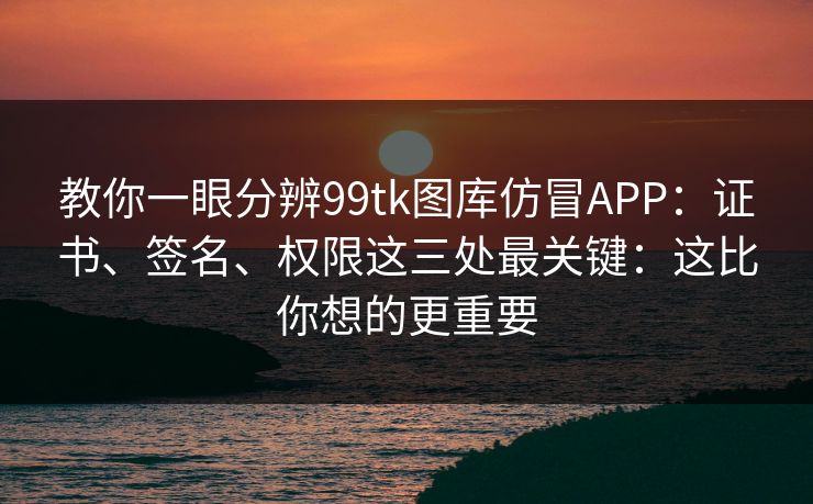 教你一眼分辨99tk图库仿冒APP：证书、签名、权限这三处最关键：这比你想的更重要
