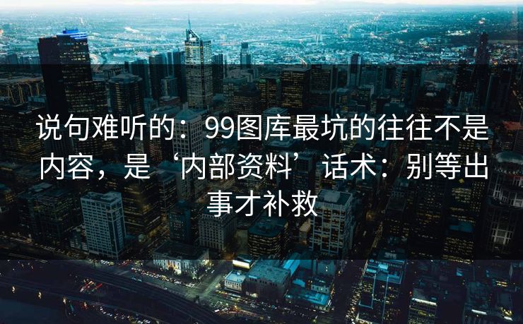 说句难听的：99图库最坑的往往不是内容，是‘内部资料’话术：别等出事才补救