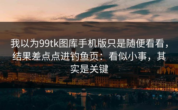 我以为99tk图库手机版只是随便看看，结果差点点进钓鱼页：看似小事，其实是关键